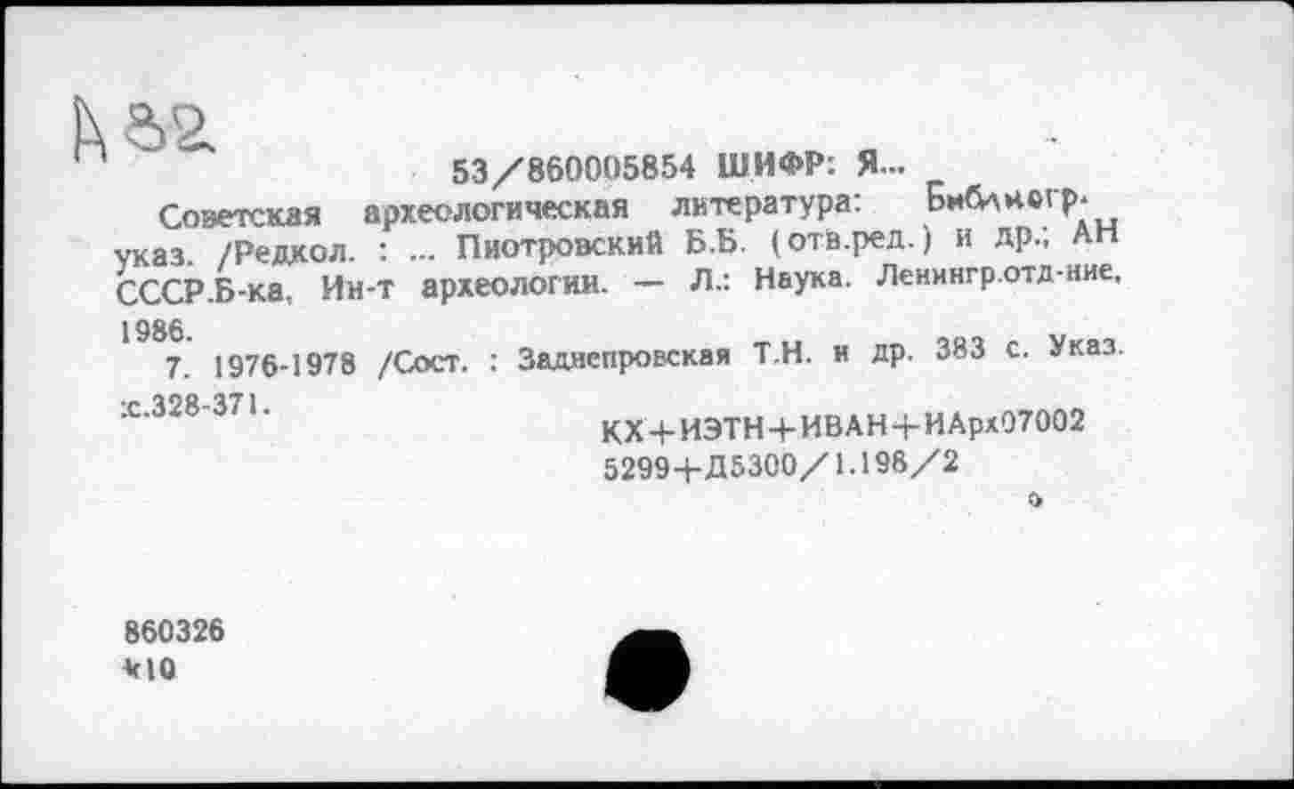 ﻿53/860005854 ШИФР: Я-
Советская археологическая литература: Библнсгр. указ. /Редкол. : ... Пиотровский Б.Б. (отв.ред. ) и др.; Ап СССР Б-ка, Ин-т археологии. — Л.: Наука. Ленингр.отд-ние, 1986.
7. 1976-1978 /Сост. : Заднепровская Т.Н. и др. 383 с. Указ.
КХ + ИЭТН + ИВАН-ЬИАрх07002 5299+Д5300/1.198/2
о
860326 *10